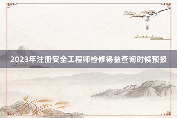 2023年注册安全工程师检修得益查询时候预报