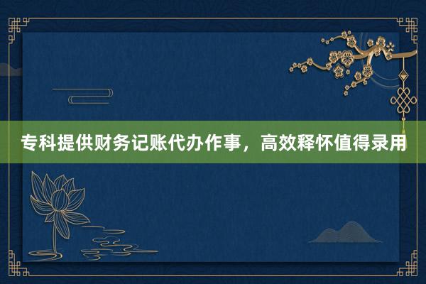 专科提供财务记账代办作事，高效释怀值得录用